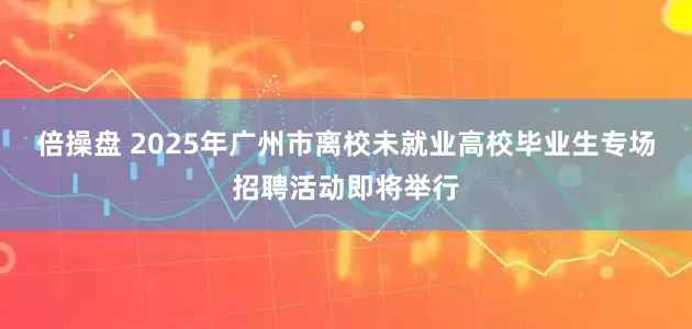 倍操盘 2025年广州市离校未就业高校毕业生专场招聘活动即将举行