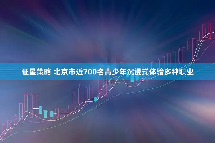证星策略 北京市近700名青少年沉浸式体验多种职业