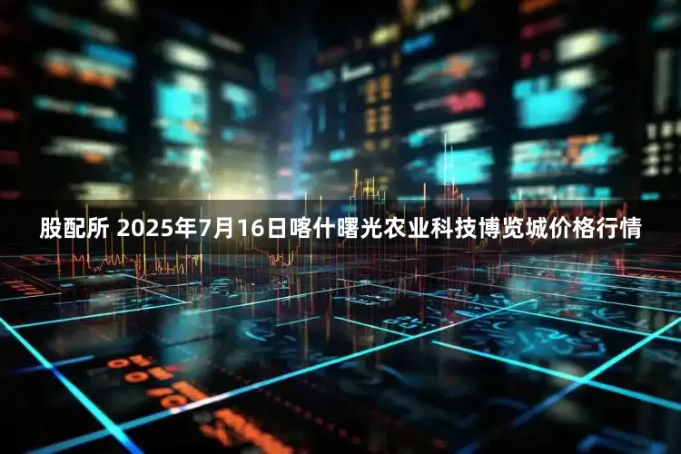 股配所 2025年7月16日喀什曙光农业科技博览城价格行情