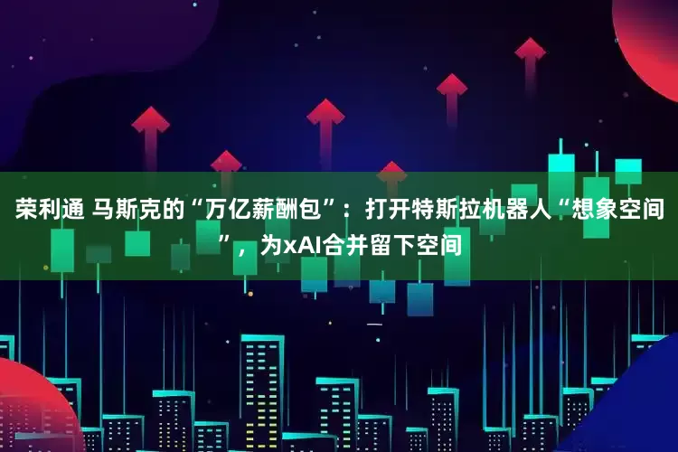 荣利通 马斯克的“万亿薪酬包”：打开特斯拉机器人“想象空间”，为xAI合并留下空间