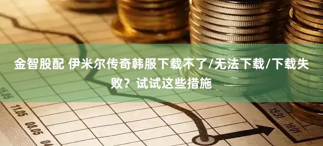 金智股配 伊米尔传奇韩服下载不了/无法下载/下载失败？试试这些措施
