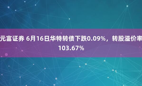 元富证券 6月16日华特转债下跌0.09%，转股溢价率103.67%