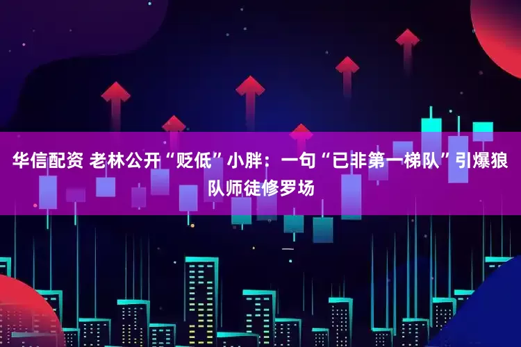 华信配资 老林公开“贬低”小胖：一句“已非第一梯队”引爆狼队师徒修罗场